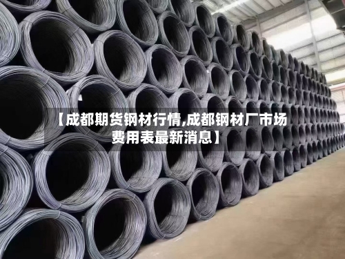 【成都期货钢材行情,成都钢材厂市场费用表最新消息】-第2张图片
