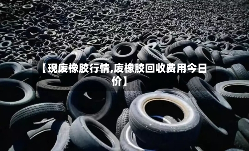 【现废橡胶行情,废橡胶回收费用今日价】