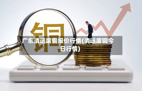 广东清远废铜报价行情(清远废铜今日行情)