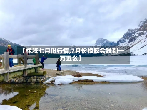 【橡胶七月份行情,7月份橡胶会跌到一万五么】-第2张图片