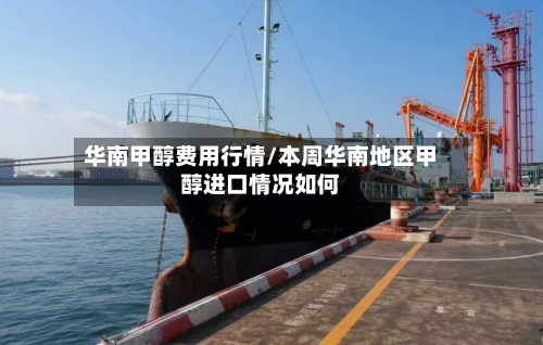 华南甲醇费用行情/本周华南地区甲醇进口情况如何-第2张图片
