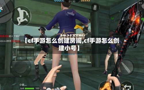 【cf手游怎么创建房间,cf手游怎么创建小号】