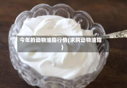今年的动物油脂行情(求购动物油脂)-第2张图片