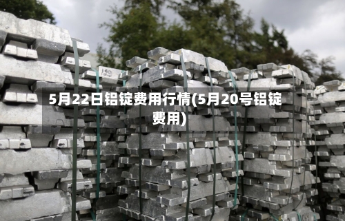 5月22日铝锭费用行情(5月20号铝锭费用)-第3张图片