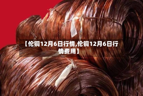 【伦铜12月6日行情,伦铜12月6日行情费用】