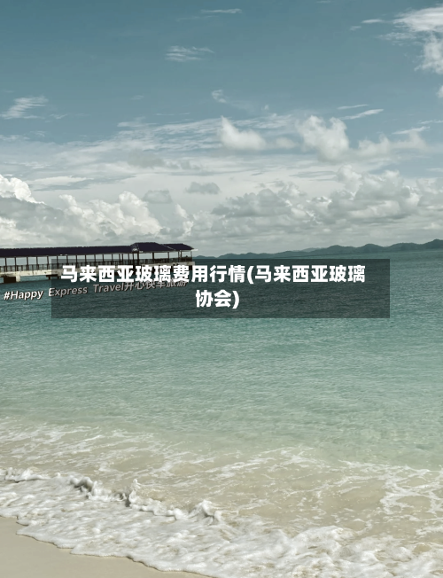 马来西亚玻璃费用行情(马来西亚玻璃协会)