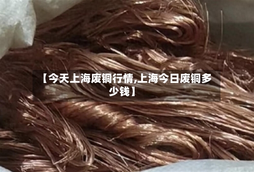 【今天上海废铜行情,上海今日废铜多少钱】