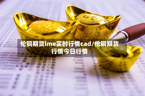 伦铜期货lme实时行情cad/伦铜期货行情今日行情