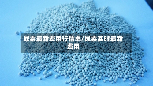 尿素最新费用行情卓/尿素实时最新费用-第3张图片
