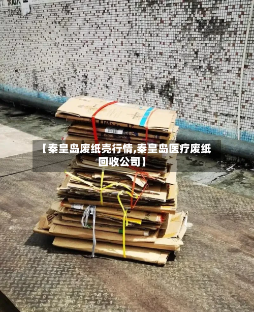 【秦皇岛废纸壳行情,秦皇岛医疗废纸回收公司】