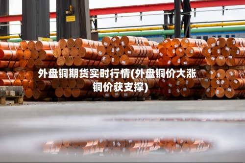 外盘铜期货实时行情(外盘铜价大涨铜价获支撑)