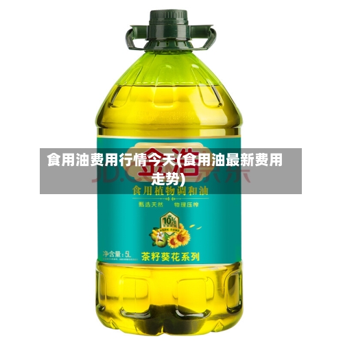 食用油费用行情今天(食用油最新费用走势)
