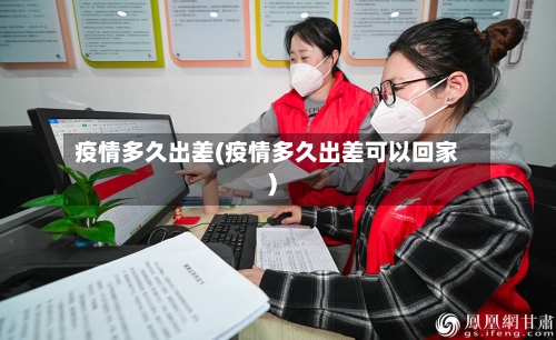 疫情多久出差(疫情多久出差可以回家)-第2张图片