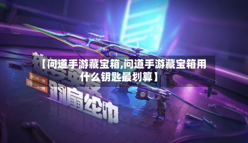 【问道手游藏宝箱,问道手游藏宝箱用什么钥匙最划算】-第2张图片