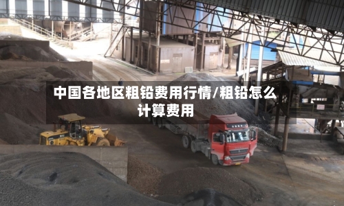 中国各地区粗铅费用行情/粗铅怎么计算费用-第2张图片