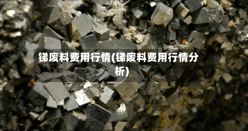 锑废料费用行情(锑废料费用行情分析)-第3张图片