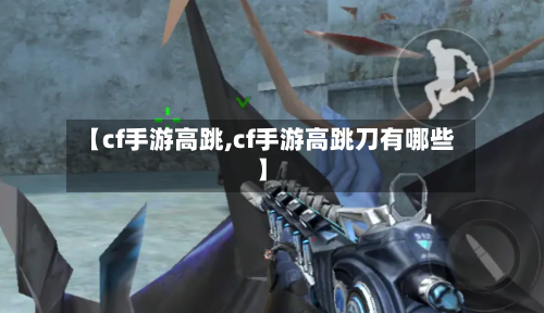 【cf手游高跳,cf手游高跳刀有哪些】-第2张图片