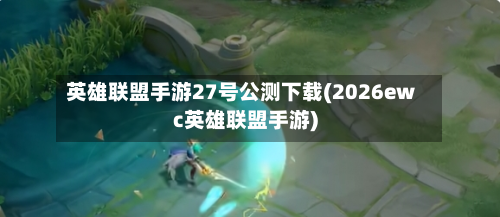 英雄联盟手游27号公测下载(2026ewc英雄联盟手游)-第3张图片