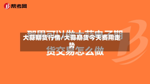大蒜期货行情/大蒜期货今天费用走势-第2张图片