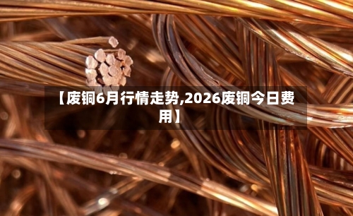 【废铜6月行情走势,2026废铜今日费用】