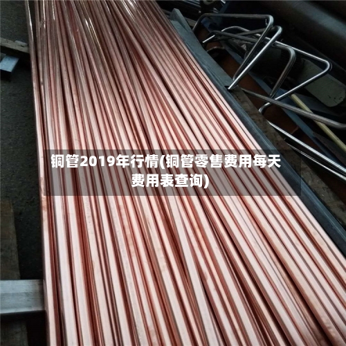 铜管2019年行情(铜管零售费用每天费用表查询)