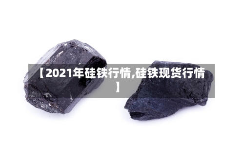 【2021年硅铁行情,硅铁现货行情】