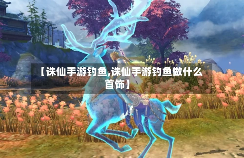 【诛仙手游钓鱼,诛仙手游钓鱼做什么首饰】