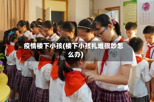 疫情楼下小孩(楼下小孩扎堆很吵怎么办)-第3张图片