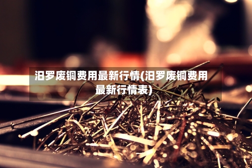 汨罗废铜费用最新行情(汨罗废铜费用最新行情表)