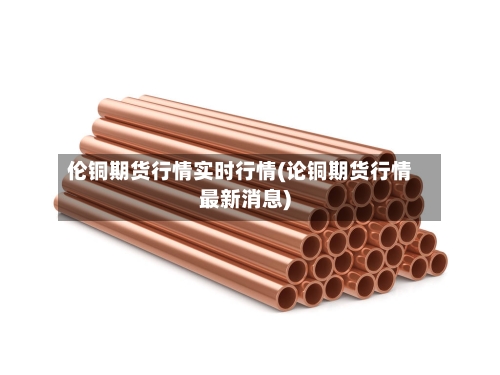 伦铜期货行情实时行情(论铜期货行情最新消息)