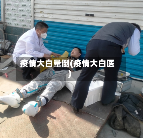 疫情大白晕倒(疫情大白医)-第2张图片