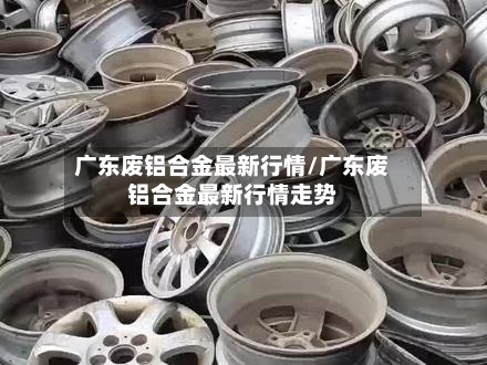 广东废铝合金最新行情/广东废铝合金最新行情走势