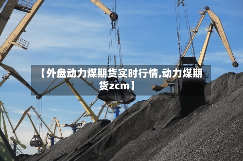 【外盘动力煤期货实时行情,动力煤期货zcm】