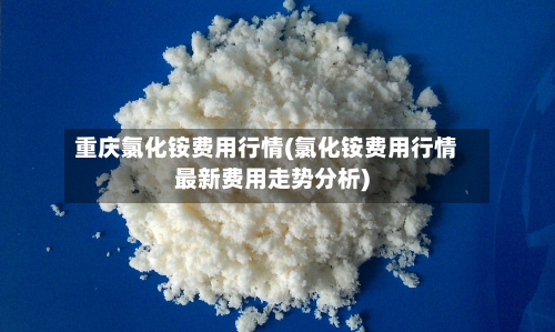 重庆氯化铵费用行情(氯化铵费用行情最新费用走势分析)-第3张图片