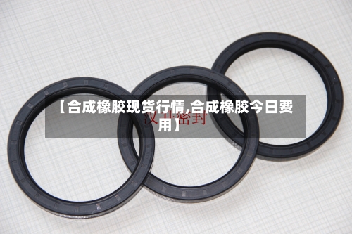【合成橡胶现货行情,合成橡胶今日费用】