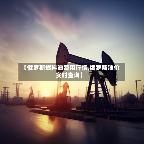 【俄罗斯燃料油费用行情,俄罗斯油价实时查询】