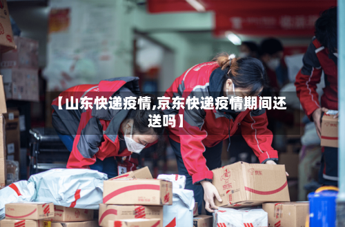 【山东快递疫情,京东快递疫情期间还送吗】