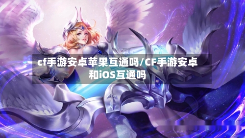 cf手游安卓苹果互通吗/CF手游安卓和iOS互通吗-第2张图片