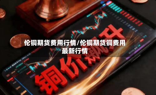 伦铜期货费用行情/伦铜期货铜费用最新行情