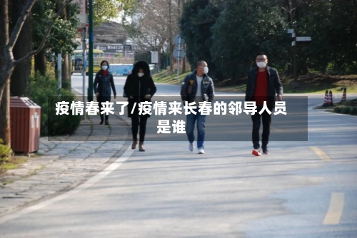 疫情春来了/疫情来长春的邻导人员是谁-第2张图片
