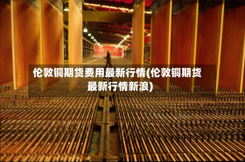 伦敦铜期货费用最新行情(伦敦铜期货最新行情新浪)