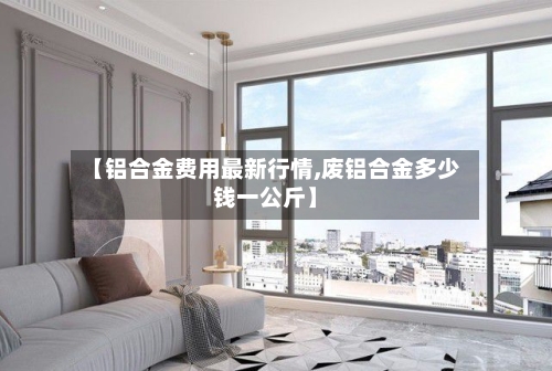 【铝合金费用最新行情,废铝合金多少钱一公斤】-第2张图片