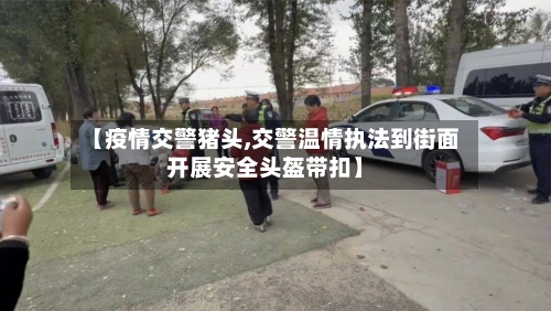【疫情交警猪头,交警温情执法到街面开展安全头盔带扣】