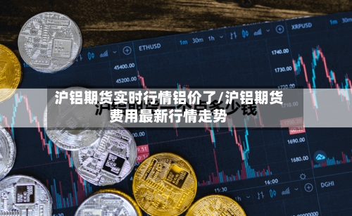 沪铝期货实时行情铝价了/沪铝期货费用最新行情走势-第3张图片
