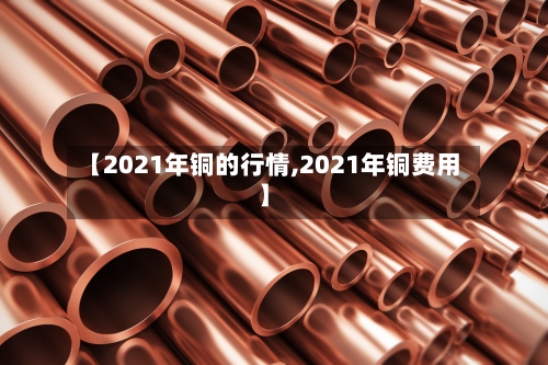 【2021年铜的行情,2021年铜费用】