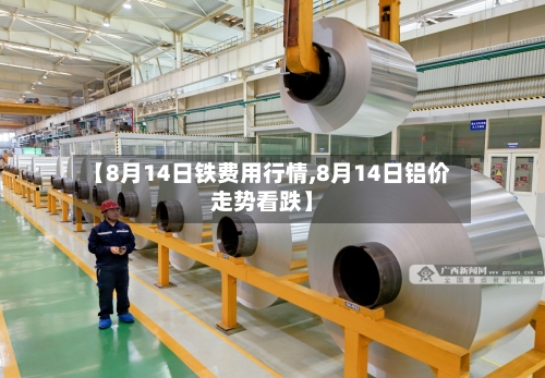 【8月14日铁费用行情,8月14日铝价走势看跌】