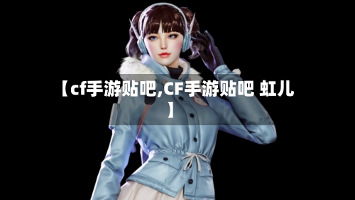 【cf手游贴吧,CF手游贴吧 虹儿】-第3张图片