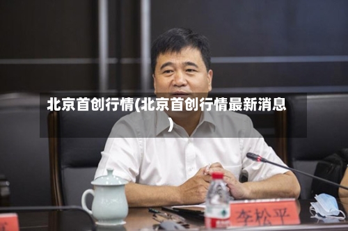 北京首创行情(北京首创行情最新消息)