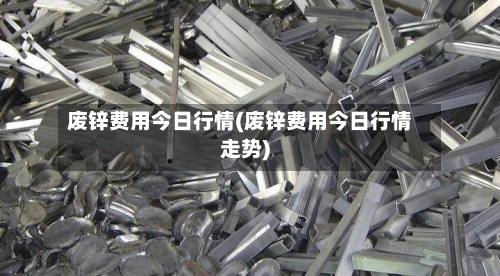 废锌费用今日行情(废锌费用今日行情走势)
