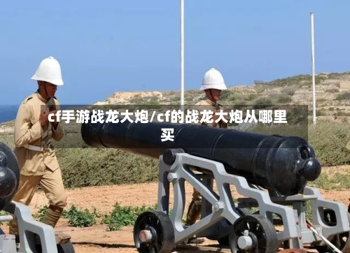 cf手游战龙大炮/cf的战龙大炮从哪里买